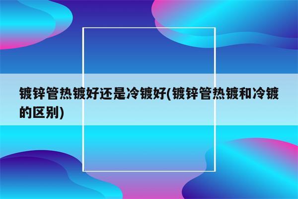 镀锌管热镀好还是冷镀好(镀锌管热镀和冷镀的区别)