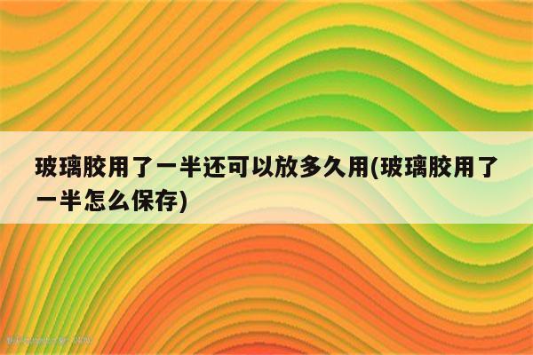 玻璃胶用了一半还可以放多久用(玻璃胶用了一半怎么保存)