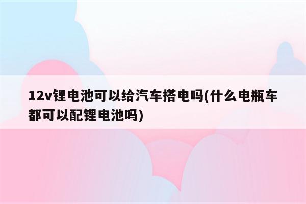 12v锂电池可以给汽车搭电吗(什么电瓶车都可以配锂电池吗)