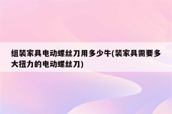 组装家具电动螺丝刀用多少牛(装家具需要多大扭力的电动螺丝刀)