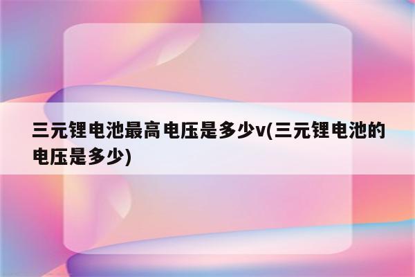 三元锂电池最高电压是多少v(三元锂电池的电压是多少)