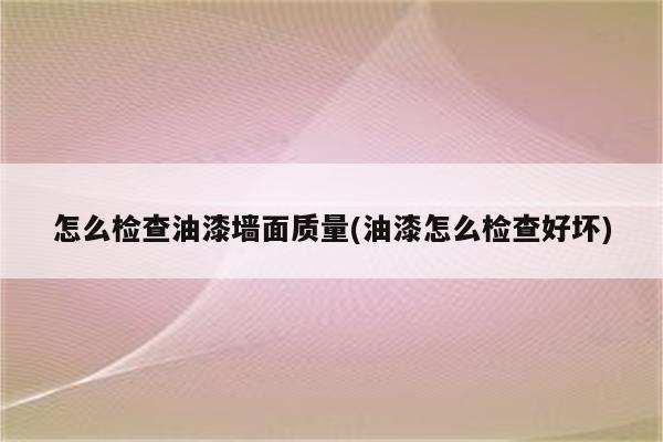 怎么检查油漆墙面质量(油漆怎么检查好坏)