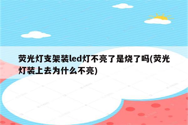 荧光灯支架装led灯不亮了是烧了吗(荧光灯装上去为什么不亮)