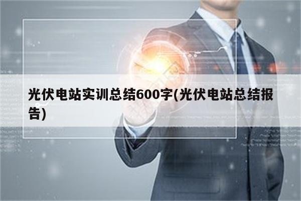 光伏电站实训总结600字(光伏电站总结报告)