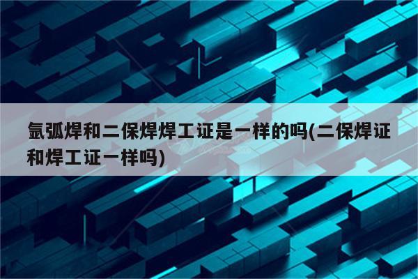 氩弧焊和二保焊焊工证是一样的吗(二保焊证和焊工证一样吗)