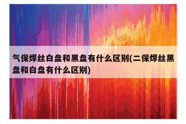 气保焊丝白盘和黑盘有什么区别(二保焊丝黑盘和白盘有什么区别)