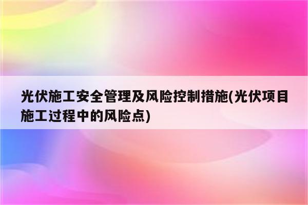 光伏施工安全管理及风险控制措施(光伏项目施工过程中的风险点)