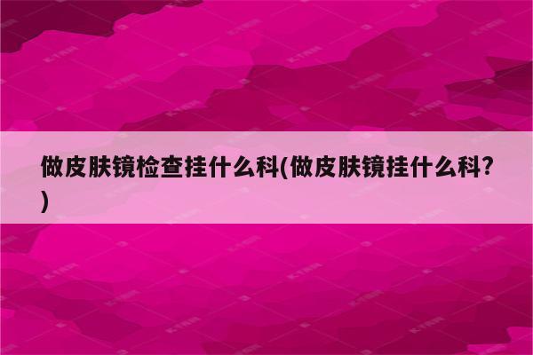 做皮肤镜检查挂什么科(做皮肤镜挂什么科?)