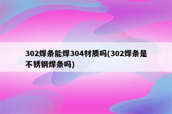 302焊条能焊304材质吗(302焊条是不锈钢焊条吗)