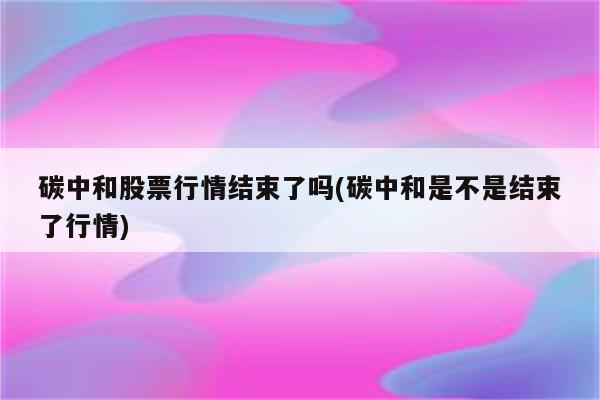 碳中和股票行情结束了吗(碳中和是不是结束了行情)