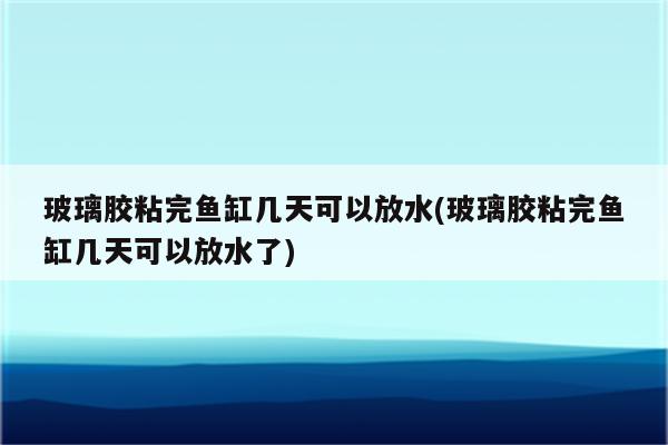 玻璃胶粘完鱼缸几天可以放水(玻璃胶粘完鱼缸几天可以放水了)