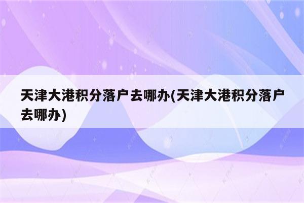 天津大港积分落户去哪办(天津大港积分落户去哪办)