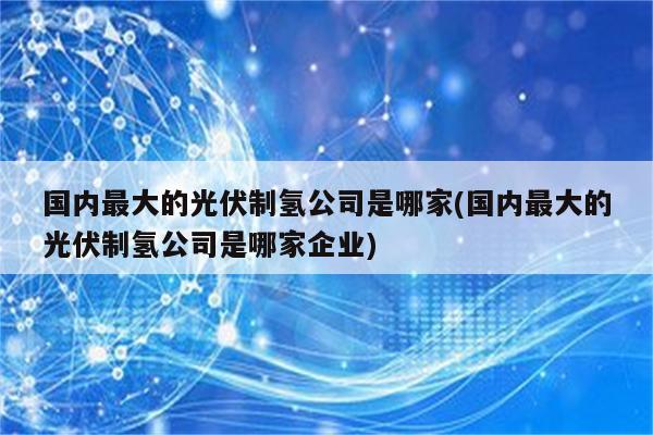 国内最大的光伏制氢公司是哪家(国内最大的光伏制氢公司是哪家企业)