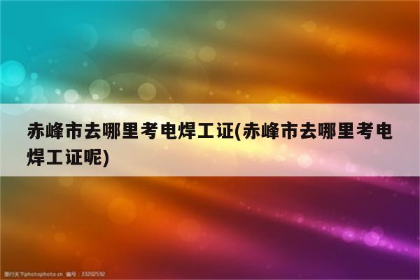 赤峰市去哪里考电焊工证(赤峰市去哪里考电焊工证呢)