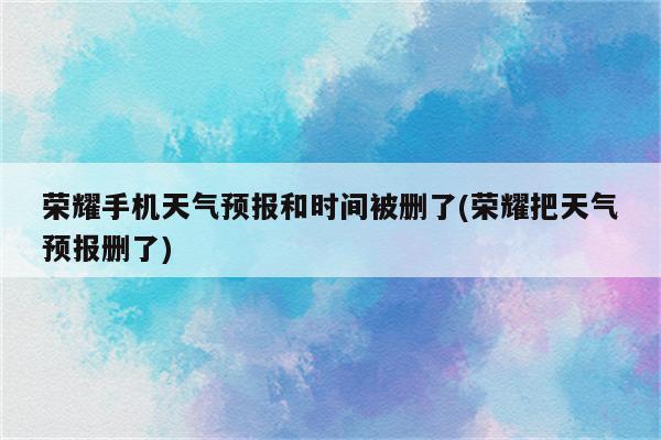 荣耀手机天气预报和时间被删了(荣耀把天气预报删了)