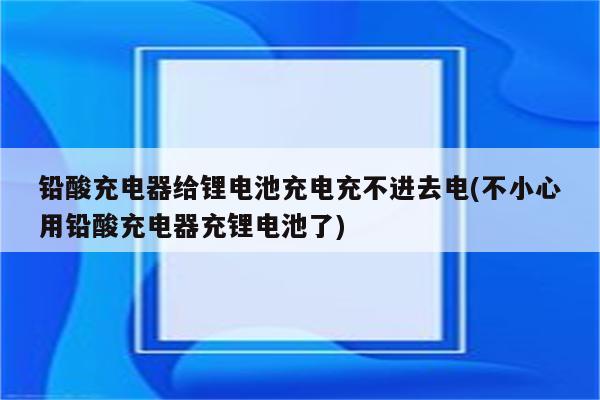 铅酸充电器给锂电池充电充不进去电(不小心用铅酸充电器充锂电池了)