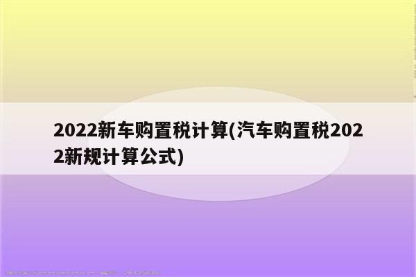 2022新车购置税计算(汽车购置税2022新规计算公式)