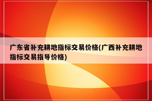 广东省补充耕地指标交易价格(广西补充耕地指标交易指导价格)