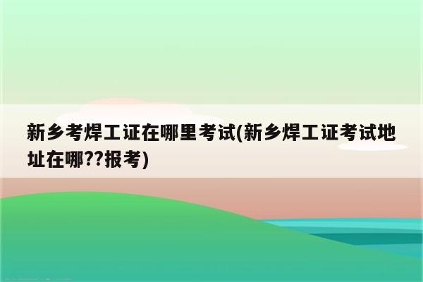 新乡考焊工证在哪里考试(新乡焊工证考试地址在哪??报考)