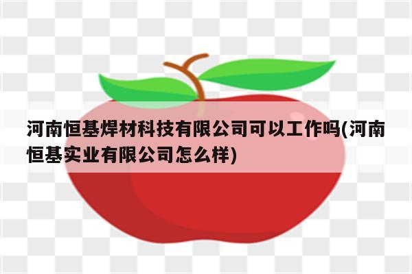 河南恒基焊材科技有限公司可以工作吗(河南恒基实业有限公司怎么样)