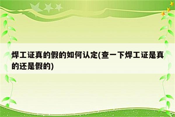 焊工证真的假的如何认定(查一下焊工证是真的还是假的)