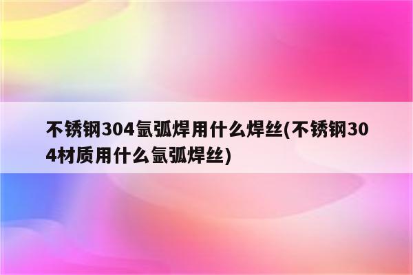 不锈钢304氩弧焊用什么焊丝(不锈钢304材质用什么氩弧焊丝)