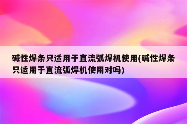 碱性焊条只适用于直流弧焊机使用(碱性焊条只适用于直流弧焊机使用对吗)