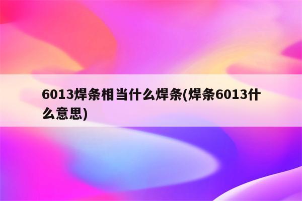 6013焊条相当什么焊条(焊条6013什么意思)