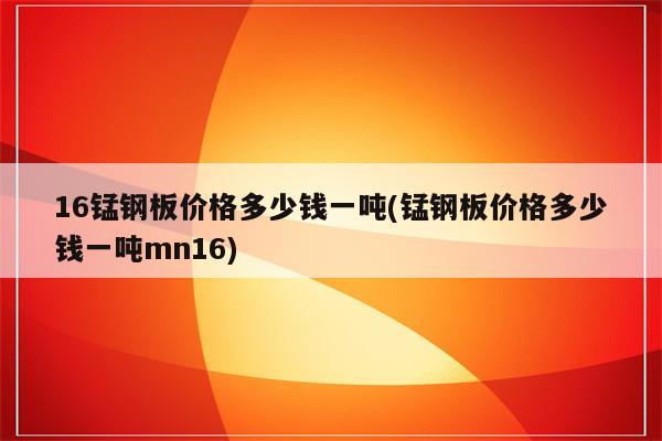 16锰钢板价格多少钱一吨(锰钢板价格多少钱一吨mn16)