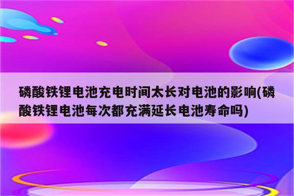 磷酸铁锂电池充电时间太长对电池的影响(磷酸铁锂电池每次都充满延长电池寿命吗)