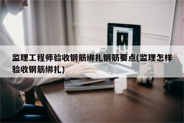 监理工程师验收钢筋绑扎钢筋要点(监理怎样验收钢筋绑扎)