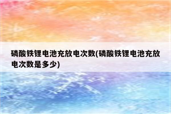 磷酸铁锂电池充放电次数(磷酸铁锂电池充放电次数是多少)