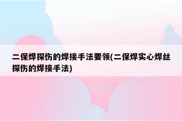 二保焊探伤的焊接手法要领(二保焊实心焊丝探伤的焊接手法)