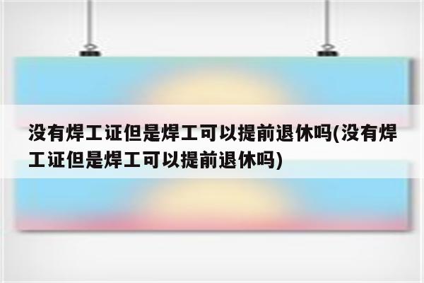 没有焊工证但是焊工可以提前退休吗(没有焊工证但是焊工可以提前退休吗)