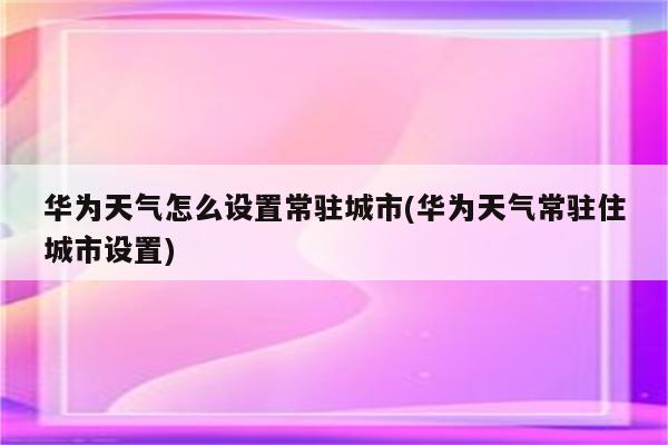 华为天气怎么设置常驻城市(华为天气常驻住城市设置)