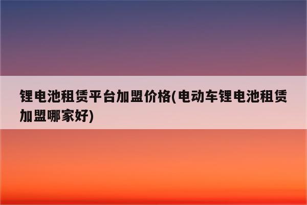 锂电池租赁平台加盟价格(电动车锂电池租赁加盟哪家好)