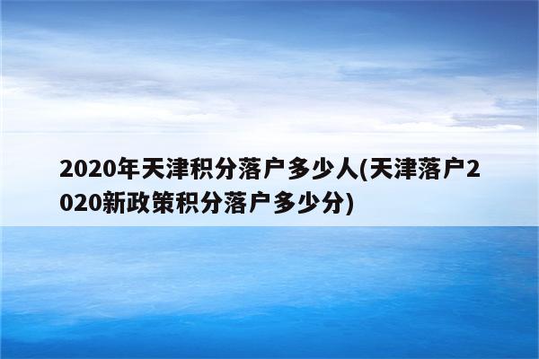 2020年天津积分落户多少人(天津落户2020新政策积分落户多少分)