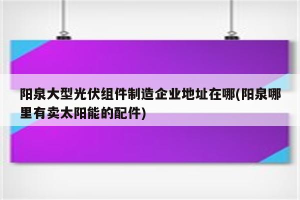 阳泉大型光伏组件制造企业地址在哪(阳泉哪里有卖太阳能的配件)