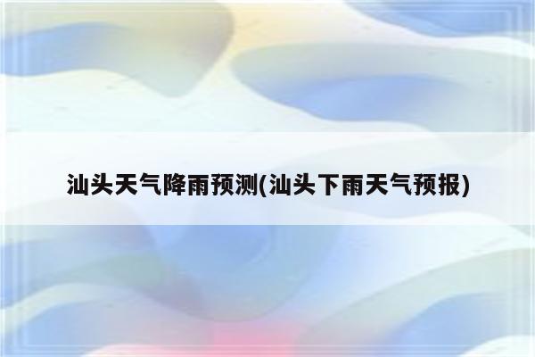 汕头天气降雨预测(汕头下雨天气预报)