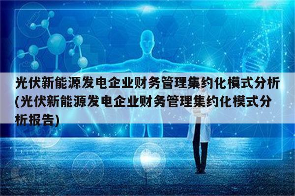 光伏新能源发电企业财务管理集约化模式分析(光伏新能源发电企业财务管理集约化模式分析报告)