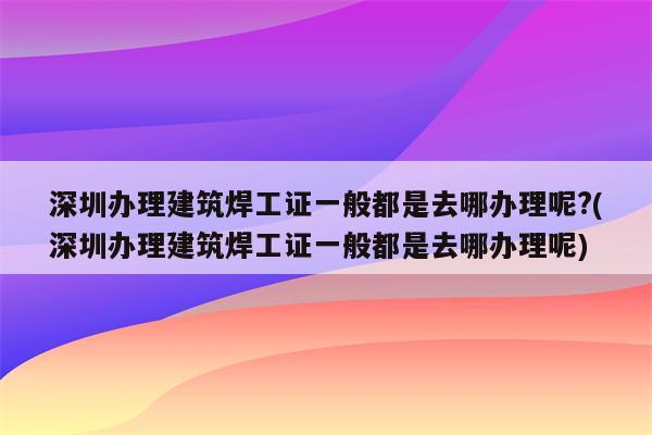 深圳办理建筑焊工证一般都是去哪办理呢?(深圳办理建筑焊工证一般都是去哪办理呢)