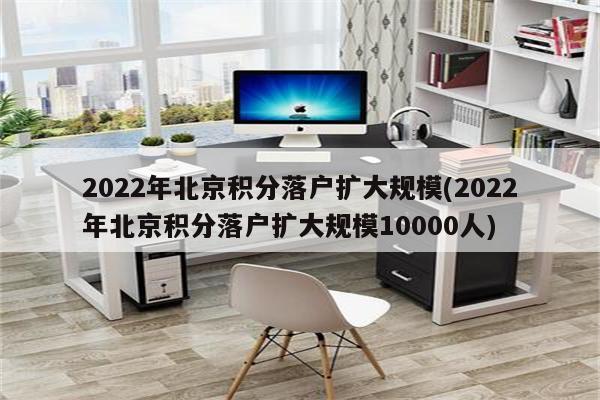 2022年北京积分落户扩大规模(2022年北京积分落户扩大规模10000人)