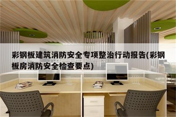 彩钢板建筑消防安全专项整治行动报告(彩钢板房消防安全检查要点)