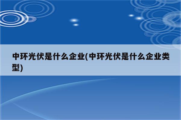 中环光伏是什么企业(中环光伏是什么企业类型)