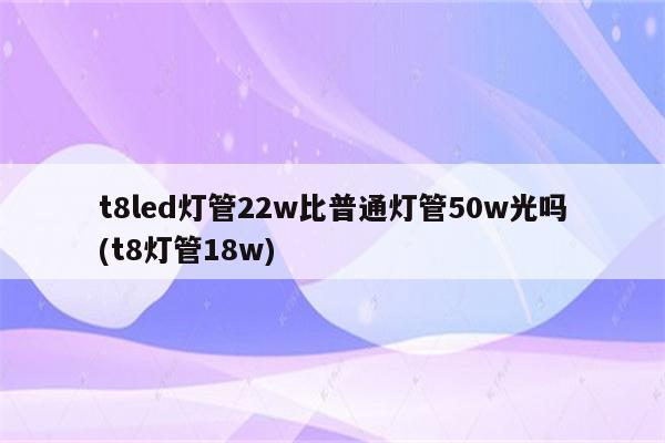 t8led灯管22w比普通灯管50w光吗(t8灯管18w)