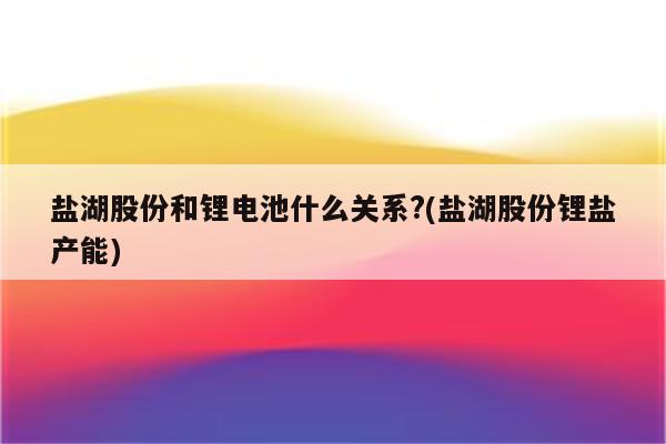 盐湖股份和锂电池什么关系?(盐湖股份锂盐产能)