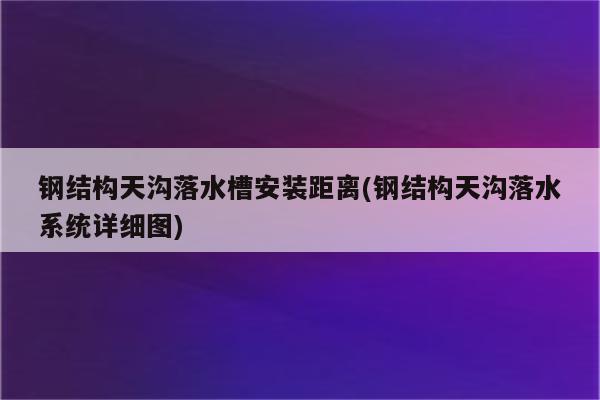 钢结构天沟落水槽安装距离(钢结构天沟落水系统详细图)