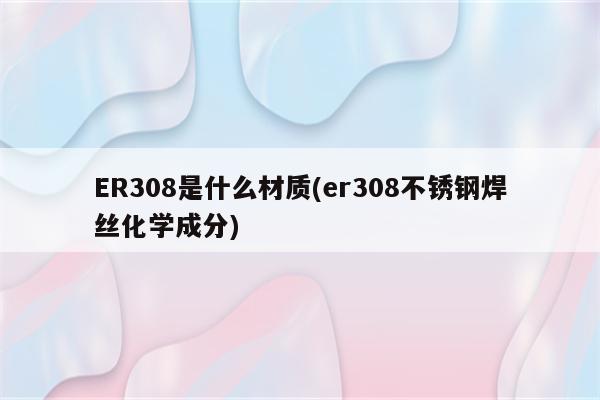 ER308是什么材质(er308不锈钢焊丝化学成分)