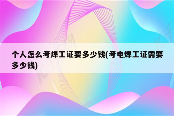 个人怎么考焊工证要多少钱(考电焊工证需要多少钱)