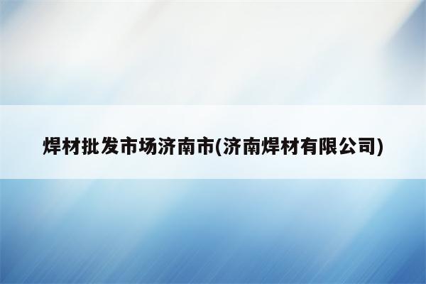 焊材批发市场济南市(济南焊材有限公司)